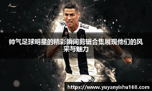 帅气足球明星的精彩瞬间剪辑合集展现他们的风采与魅力