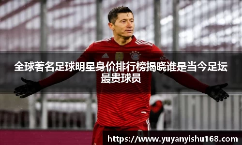 全球著名足球明星身价排行榜揭晓谁是当今足坛最贵球员