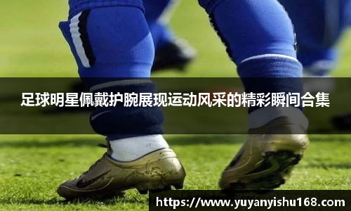 足球明星佩戴护腕展现运动风采的精彩瞬间合集
